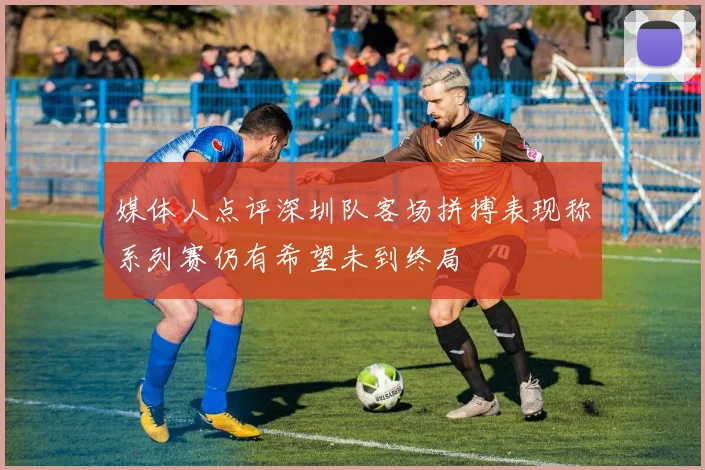 媒体人点评深圳队客场拼搏表现称系列赛仍有希望未到终局