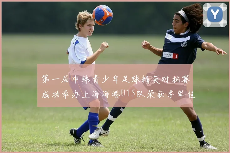第一届中韩青少年足球精英对抗赛成功举办上海海港U15队荣获季军佳绩