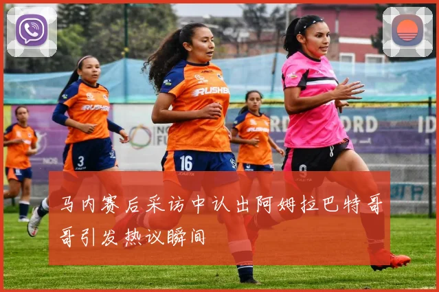 马内赛后采访中认出阿姆拉巴特哥哥引发热议瞬间