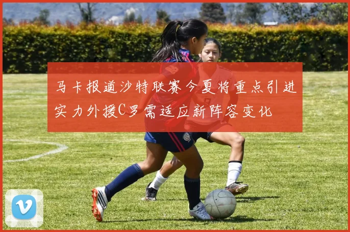 马卡报道沙特联赛今夏将重点引进实力外援C罗需适应新阵容变化