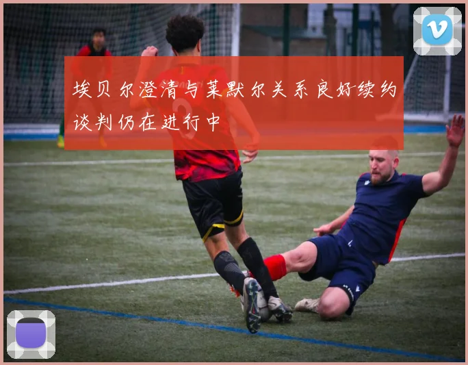 埃贝尔澄清与莱默尔关系良好续约谈判仍在进行中