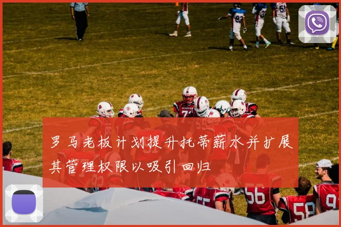 罗马老板计划提升托蒂薪水并扩展其管理权限以吸引回归