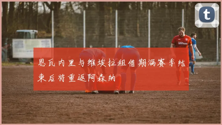 恩瓦内里与维埃拉租借期满赛季结束后将重返阿森纳