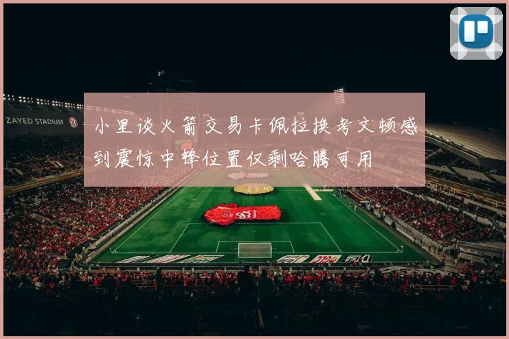 小里谈火箭交易卡佩拉换考文顿感到震惊中锋位置仅剩哈腾可用