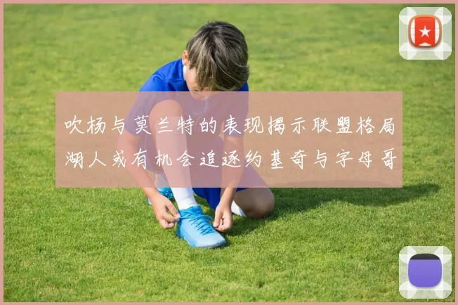 吹杨与莫兰特的表现揭示联盟格局湖人或有机会追逐约基奇与字母哥