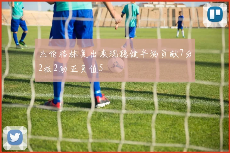 杰伦格林复出表现稳健半场贡献7分2板2助正负值5