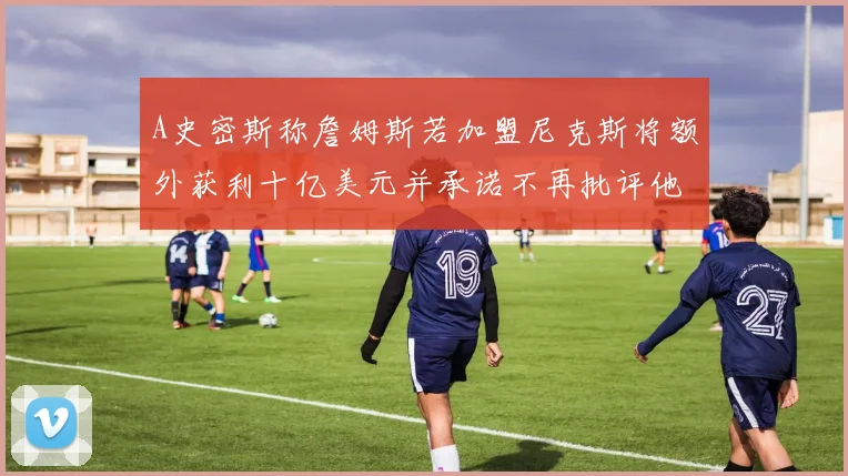 A史密斯称詹姆斯若加盟尼克斯将额外获利十亿美元并承诺不再批评他