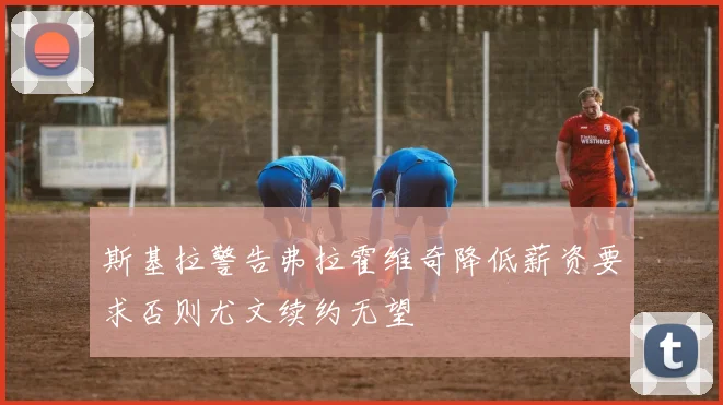 斯基拉警告弗拉霍维奇降低薪资要求否则尤文续约无望