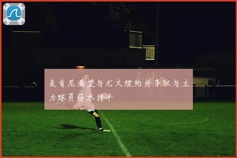 麦肯尼渴望与尤文续约并争取与主力球员薪水持平
