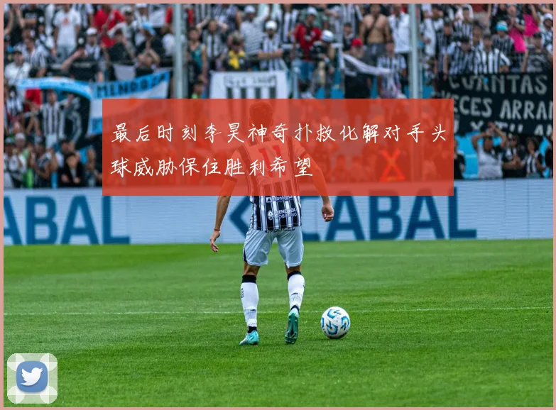 最后时刻李昊神奇扑救化解对手头球威胁保住胜利希望