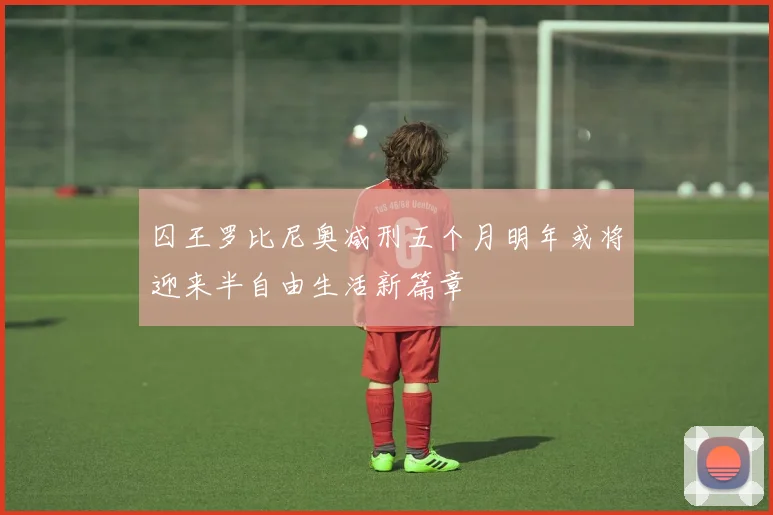 囚王罗比尼奥减刑五个月明年或将迎来半自由生活新篇章