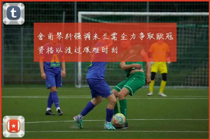 舍甫琴科强调米兰需全力争取欧冠资格以渡过艰难时刻