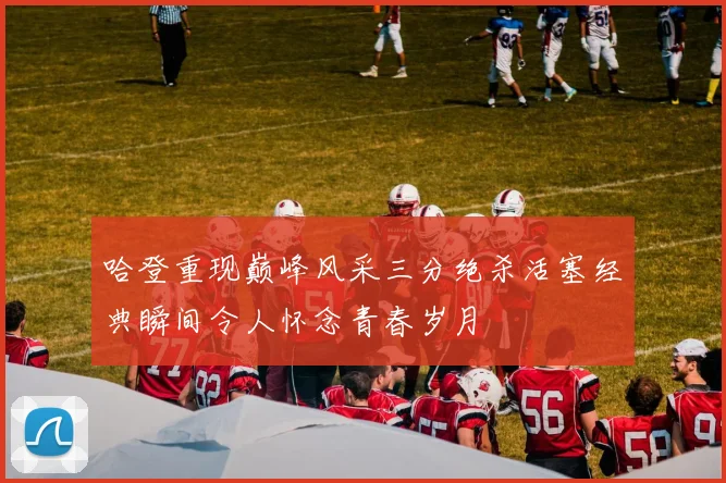 哈登重现巅峰风采三分绝杀活塞经典瞬间令人怀念青春岁月