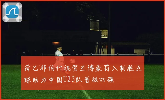 荷乙邓伯什祝贺王博豪罚入制胜点球助力中国U23队晋级四强