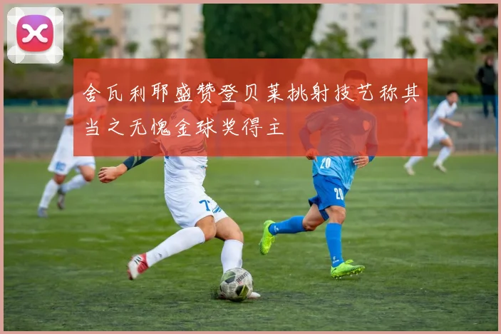 舍瓦利耶盛赞登贝莱挑射技艺称其当之无愧金球奖得主