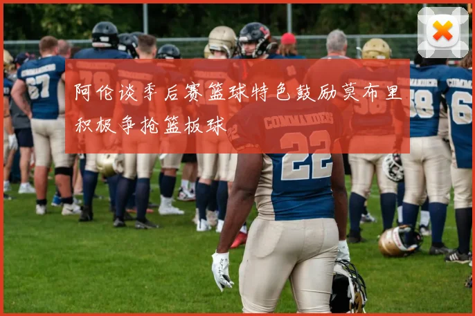 阿伦谈季后赛篮球特色鼓励莫布里积极争抢篮板球
