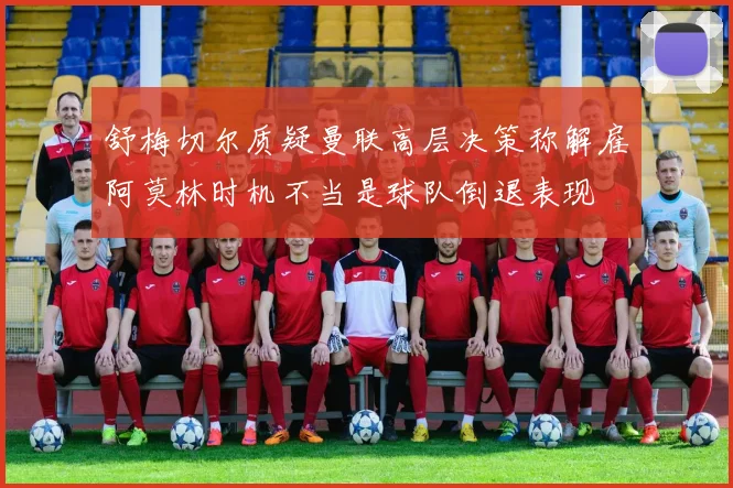 舒梅切尔质疑曼联高层决策称解雇阿莫林时机不当是球队倒退表现