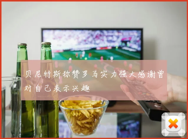 贝尼特斯称赞罗马实力强大感谢曾对自己表示兴趣