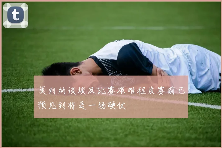 莫利纳谈埃及比赛艰难程度赛前已预见到将是一场硬仗
