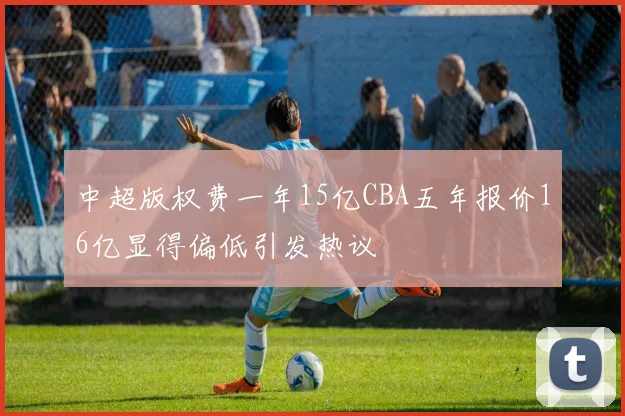 中超版权费一年15亿CBA五年报价16亿显得偏低引发热议
