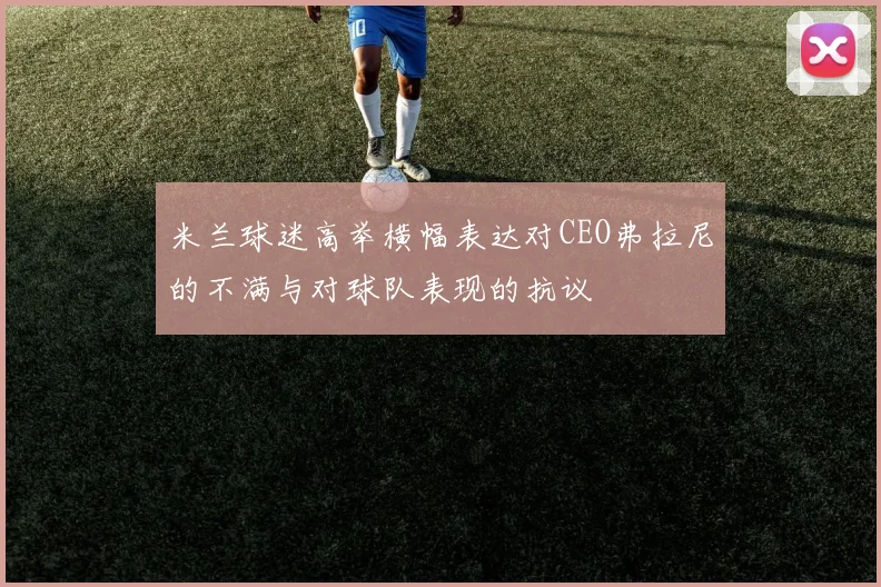 米兰球迷高举横幅表达对CEO弗拉尼的不满与对球队表现的抗议