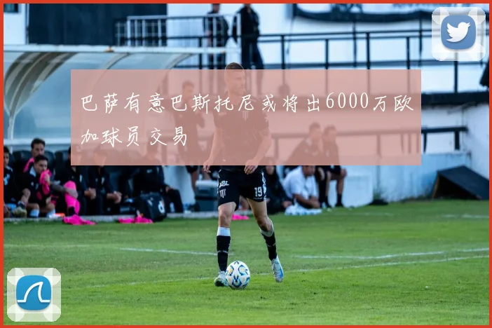 巴萨有意巴斯托尼或将出6000万欧加球员交易