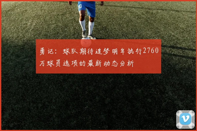 勇记：球队期待追梦明年执行2760万球员选项的最新动态分析